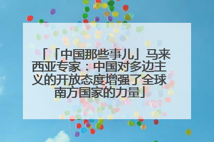 「中国那些事儿」马来西亚专家：中国对多边主义的开放态度增强了全球南方国家的力量