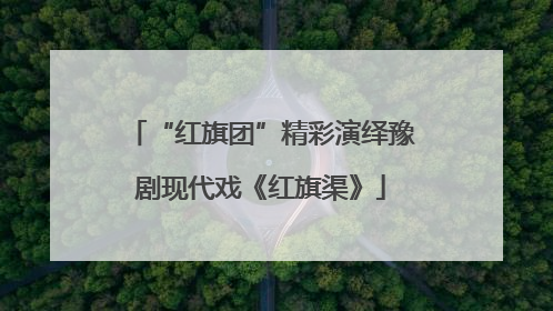 “红旗团”精彩演绎豫剧现代戏《红旗渠》