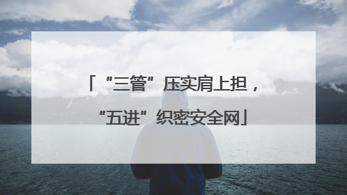 “三管”压实肩上担，“五进”织密安全网
