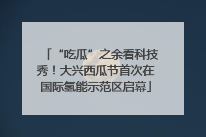 “吃瓜”之余看科技秀！大兴西瓜节首次在国际氢能示范区启幕