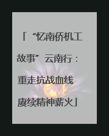 “忆南侨机工故事”云南行：重走抗战血线 赓续精神薪火