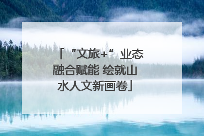 “文旅+”业态融合赋能 绘就山水人文新画卷