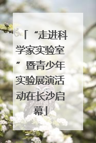 “走进科学家实验室”暨青少年实验展演活动在长沙启幕