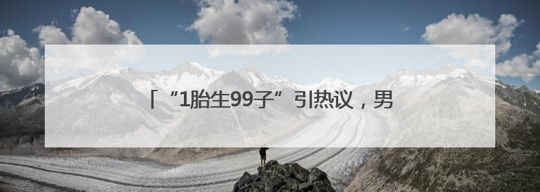 “1胎生99子”引热议，男主回应：经纪人说一定会大爆