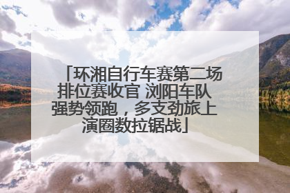 环湘自行车赛第二场排位赛收官 浏阳车队强势领跑，多支劲旅上演圈数拉锯战