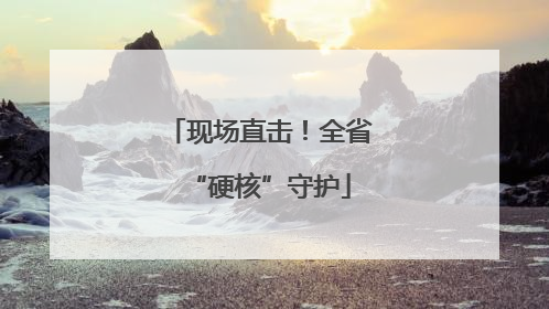 现场直击！全省“硬核”守护