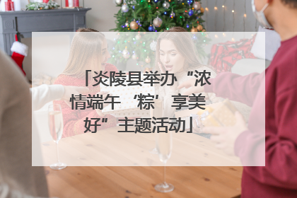 炎陵县举办“浓情端午‘粽’享美好”主题活动