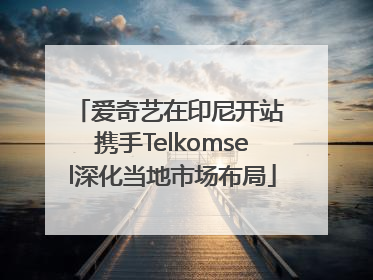 爱奇艺在印尼开站 携手Telkomsel深化当地市场布局
