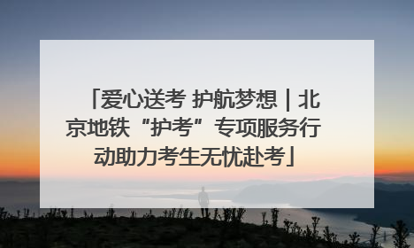爱心送考 护航梦想｜北京地铁“护考”专项服务行动助力考生无忧赴考