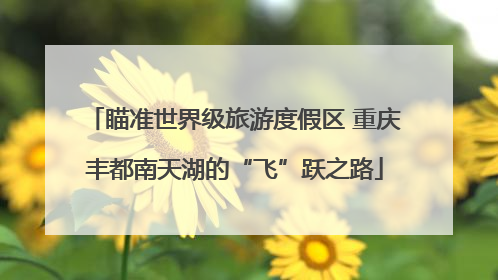 瞄准世界级旅游度假区 重庆丰都南天湖的“飞”跃之路