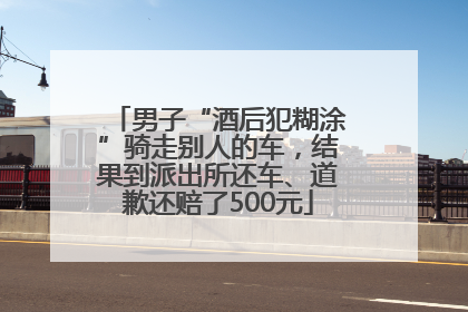 男子“酒后犯糊涂”骑走别人的车，结果到派出所还车、道歉还赔了500元
