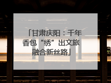 甘肃庆阳：千年香包“绣”出文旅融合新丝路
