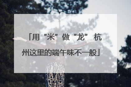 用“米”做“龙” 杭州这里的端午味不一般