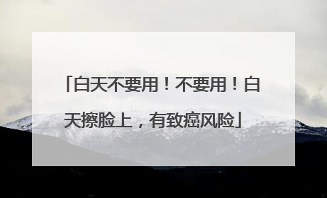 白天不要用！不要用！白天擦脸上，有致癌风险