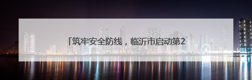 筑牢安全防线，临沂市启动第24个“安全生产月”系列活动
