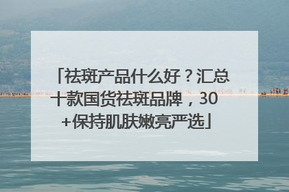 祛斑产品什么好？汇总十款国货祛斑品牌，30+保持肌肤嫩亮严选