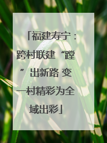 福建寿宁：跨村联建“蹚”出新路 变一村精彩为全域出彩
