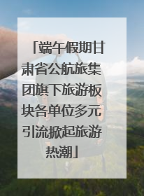 端午假期甘肃省公航旅集团旗下旅游板块各单位多元引流掀起旅游热潮