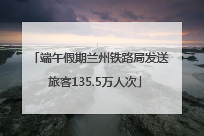 端午假期兰州铁路局发送旅客135.5万人次