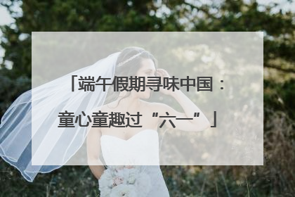 端午假期寻味中国：童心童趣过“六一”