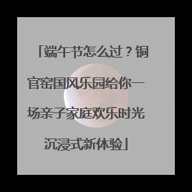 端午节怎么过？铜官窑国风乐园给你一场亲子家庭欢乐时光沉浸式新体验