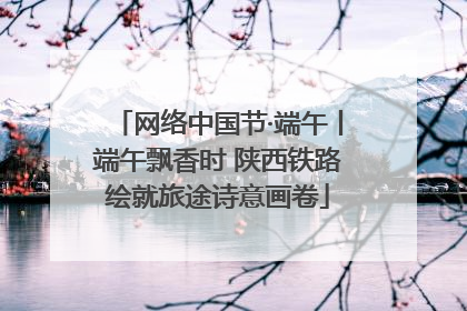 网络中国节·端午丨端午飘香时 陕西铁路绘就旅途诗意画卷