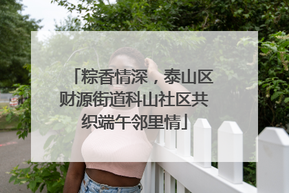 粽香情深，泰山区财源街道科山社区共织端午邻里情