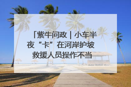 紫牛问政｜小车半夜“卡”在河岸护坡 救援人员操作不当致小车翻下河，然后直接走人了
