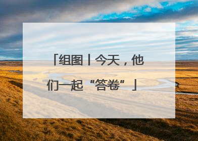 组图丨今天，他们一起“答卷”