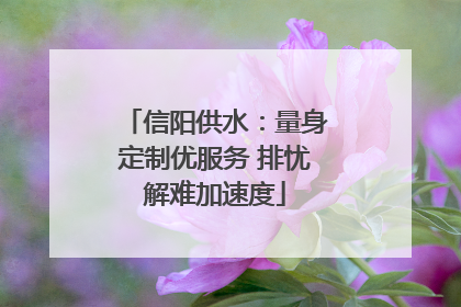 信阳供水：量身定制优服务 排忧解难加速度