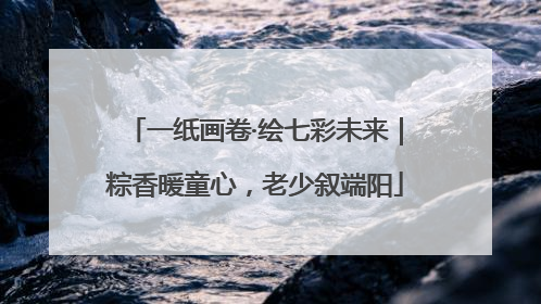 一纸画卷·绘七彩未来｜粽香暖童心，老少叙端阳