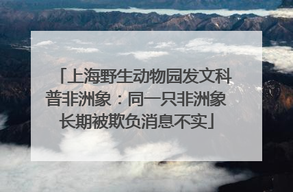 上海野生动物园发文科普非洲象：同一只非洲象长期被欺负消息不实