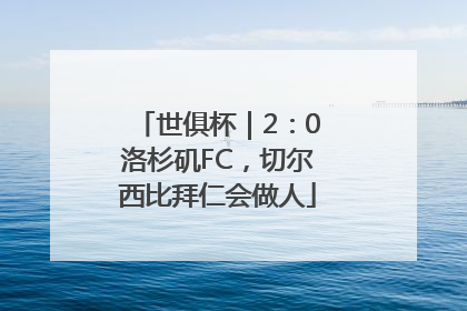世俱杯｜2：0洛杉矶FC，切尔西比拜仁会做人