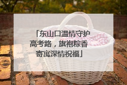 东山口温情守护高考路，旗袍粽香寄寓深情祝福