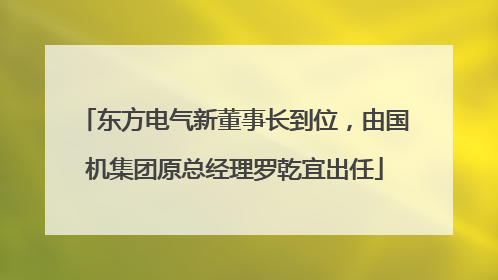 东方电气新董事长到位，由国机集团原总经理罗乾宜出任