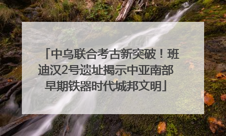 中乌联合考古新突破！班迪汉2号遗址揭示中亚南部早期铁器时代城邦文明