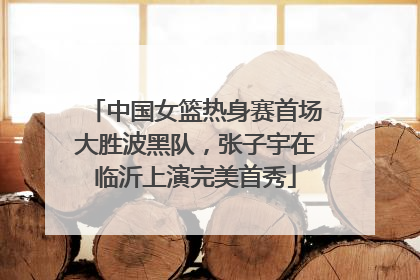 中国女篮热身赛首场大胜波黑队，张子宇在临沂上演完美首秀