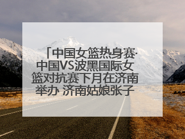 中国女篮热身赛·中国VS波黑国际女篮对抗赛下月在济南举办 济南姑娘张子宇有望在家门口迎来国家队首秀
