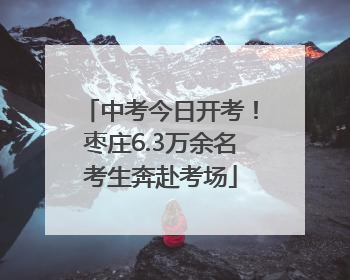 中考今日开考！枣庄6.3万余名考生奔赴考场