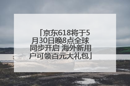 京东618将于5月30日晚8点全球同步开启 海外新用户可领百元大礼包
