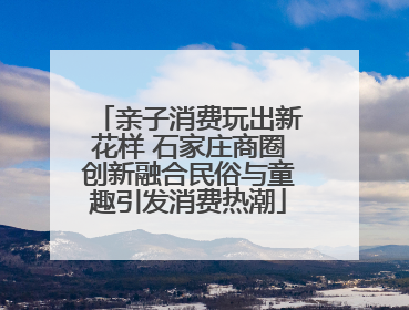 亲子消费玩出新花样 石家庄商圈创新融合民俗与童趣引发消费热潮