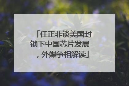 任正非谈美国封锁下中国芯片发展，外媒争相解读