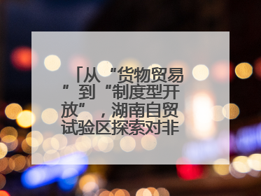 从“货物贸易”到“制度型开放”，湖南自贸试验区探索对非合作新模式