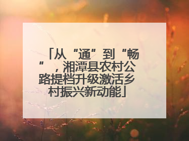从“通”到“畅”，湘潭县农村公路提档升级激活乡村振兴新动能