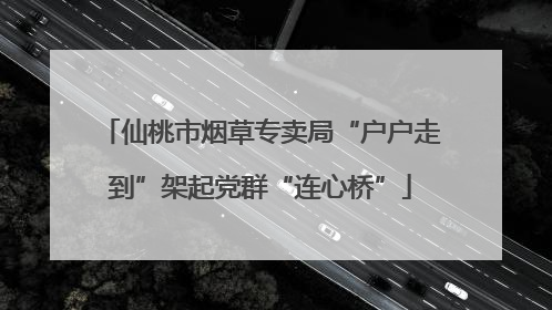 仙桃市烟草专卖局“户户走到”架起党群“连心桥”