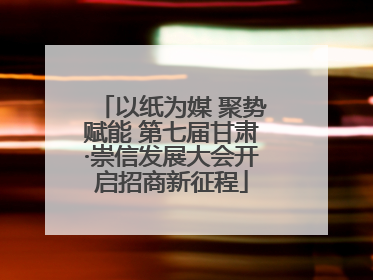 以纸为媒 聚势赋能 第七届甘肃·崇信发展大会开启招商新征程