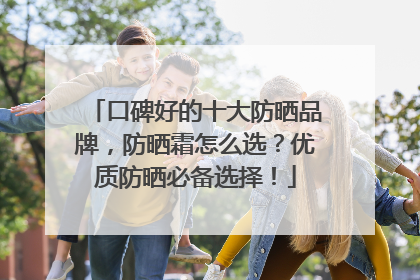 口碑好的十大防晒品牌，防晒霜怎么选？优质防晒必备选择！