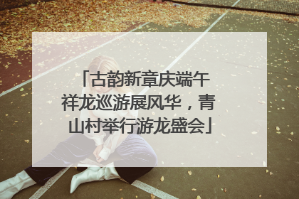 古韵新章庆端午 祥龙巡游展风华，青山村举行游龙盛会