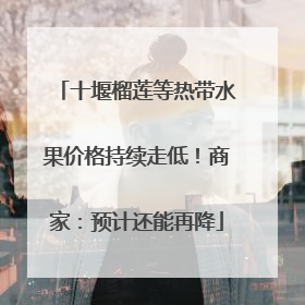 十堰榴莲等热带水果价格持续走低！商家：预计还能再降