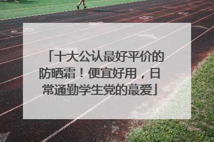 十大公认最好平价的防晒霜！便宜好用，日常通勤学生党的蕞爱